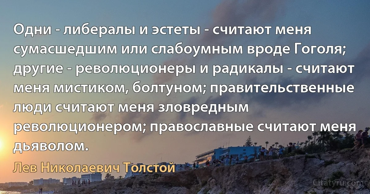 Одни - либералы и эстеты - считают меня сумасшедшим или слабоумным вроде Гоголя; другие - революционеры и радикалы - считают меня мистиком, болтуном; правительственные люди считают меня зловредным революционером; православные считают меня дьяволом. (Лев Николаевич Толстой)