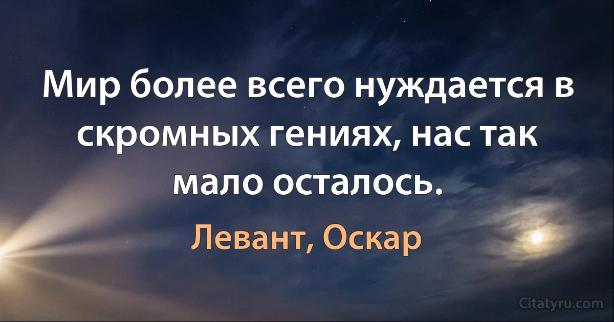 Мир более всего нуждается в скромных гениях, нас так мало осталось. (Левант, Оскар)