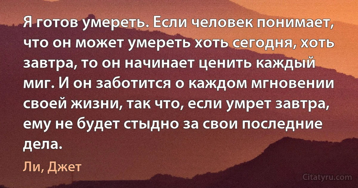 Я готов умереть. Если человек понимает, что он может умереть хоть сегодня, хоть завтра, то он начинает ценить каждый миг. И он заботится о каждом мгновении своей жизни, так что, если умрет завтра, ему не будет стыдно за свои последние дела. (Ли, Джет)