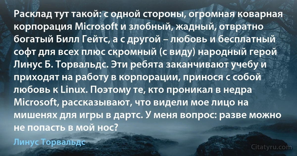 Расклад тут такой: с одной стороны, огромная коварная корпорация Microsoft и злобный, жадный, отвратно богатый Билл Гейтс, а с другой – любовь и бесплатный софт для всех плюс скромный (с виду) народный герой Линус Б. Торвальдс. Эти ребята заканчивают учебу и приходят на работу в корпорации, принося с собой любовь к Linux. Поэтому те, кто проникал в недра Microsoft, рассказывают, что видели мое лицо на мишенях для игры в дартс. У меня вопрос: разве можно не попасть в мой нос? (Линус Торвальдс)