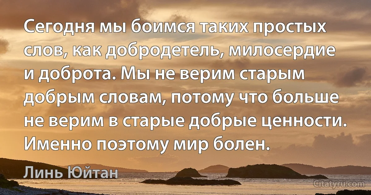 Сегодня мы боимся таких простых слов, как добродетель, милосердие и доброта. Мы не верим старым добрым словам, потому что больше не верим в старые добрые ценности.
Именно поэтому мир болен. (Линь Юйтан)