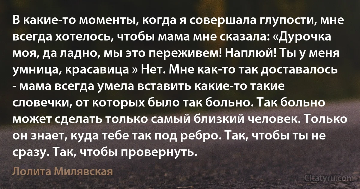 В какие-то моменты, когда я совершала глупости, мне всегда хотелось, чтобы мама мне сказала: «Дурочка моя, да ладно, мы это переживем! Наплюй! Ты у меня умница, красавица » Нет. Мне как-то так доставалось - мама всегда умела вставить какие-то такие словечки, от которых было так больно. Так больно может сделать только самый близкий человек. Только он знает, куда тебе так под ребро. Так, чтобы ты не сразу. Так, чтобы провернуть. (Лолита Милявская)