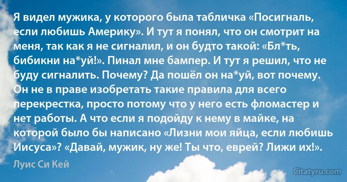 Я видел мужика, у которого была табличка «Посигналь, если любишь Америку». И тут я понял, что он смотрит на меня, так как я не сигналил, и он будто такой: «Бл*ть, бибикни на*уй!». Пинал мне бампер. И тут я решил, что не буду сигналить. Почему? Да пошёл он на*уй, вот почему. Он не в праве изобретать такие правила для всего перекрестка, просто потому что у него есть фломастер и нет работы. А что если я подойду к нему в майке, на которой было бы написано «Лизни мои яйца, если любишь Иисуса»? «Давай, мужик, ну же! Ты что, еврей? Лижи их!». (Луис Си Кей)