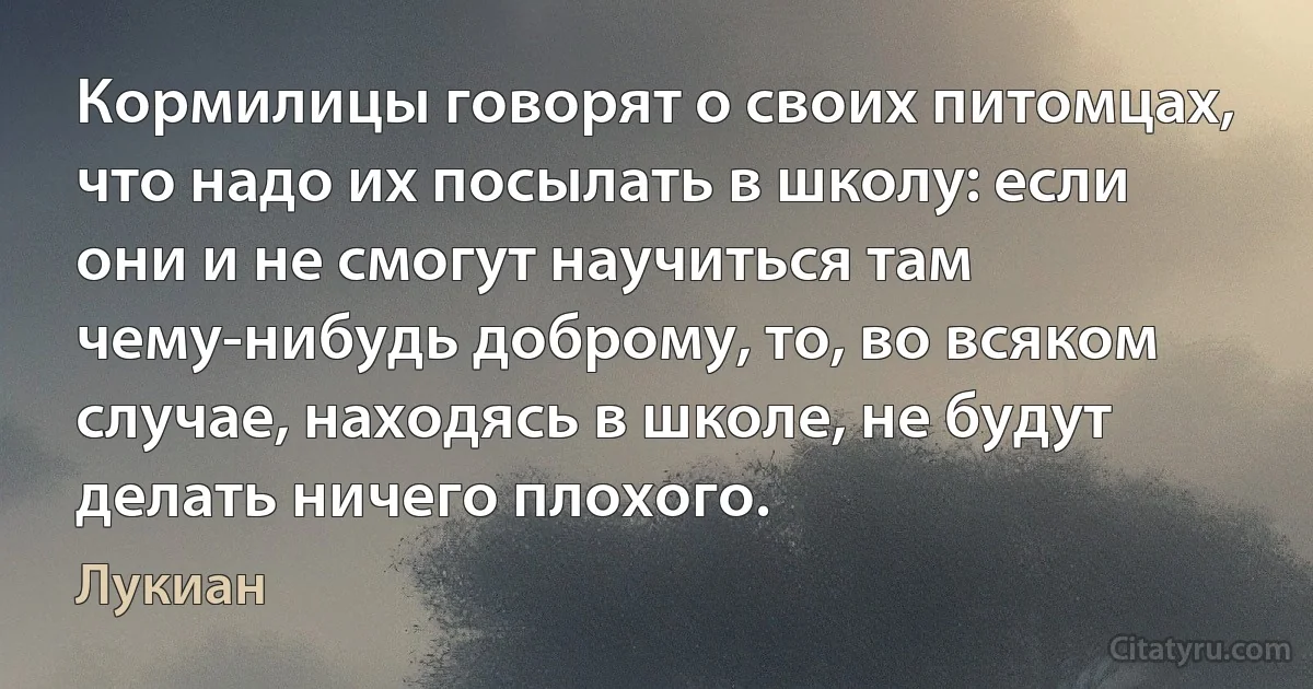 Кормилицы говорят о своих питомцах, что надо их посылать в школу: если они и не смогут научиться там чему-нибудь доброму, то, во всяком случае, находясь в школе, не будут делать ничего плохого. (Лукиан)