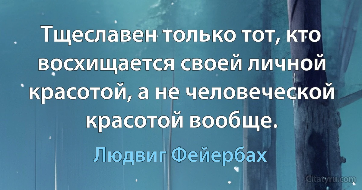 Тщеславен только тот, кто восхищается своей личной красотой, а не человеческой красотой вообще. (Людвиг Фейербах)