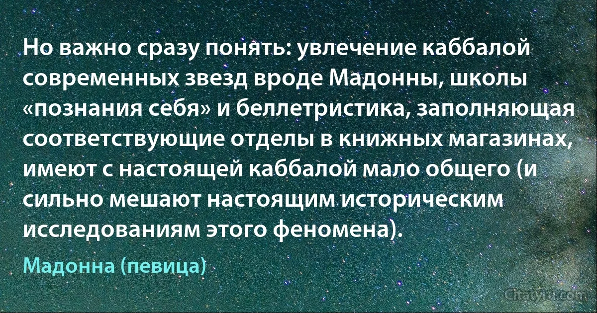 Но важно сразу понять: увлечение каббалой современных звезд вроде Мадонны, школы «познания себя» и беллетристика, заполняющая соответствующие отделы в книжных магазинах, имеют с настоящей каббалой мало общего (и сильно мешают настоящим историческим исследованиям этого феномена). (Мадонна (певица))