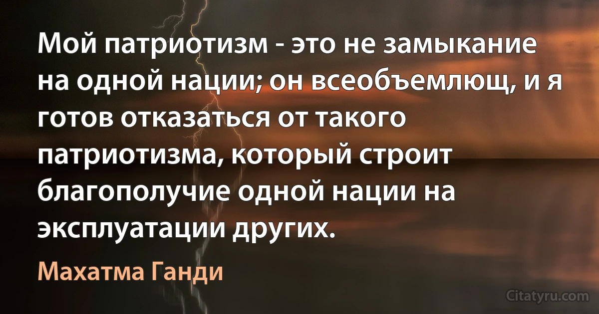 Мой патриотизм - это не замыкание на одной нации; он всеобъемлющ, и я готов отказаться от такого патриотизма, который строит благополучие одной нации на эксплуатации других. (Махатма Ганди)