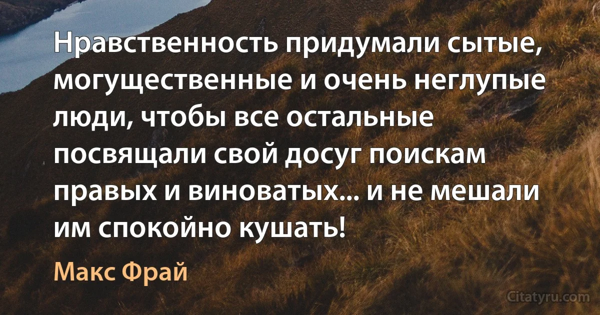 Нравственность придумали сытые, могущественные и очень неглупые люди, чтобы все остальные посвящали свой досуг поискам правых и виноватых... и не мешали им спокойно кушать! (Макс Фрай)