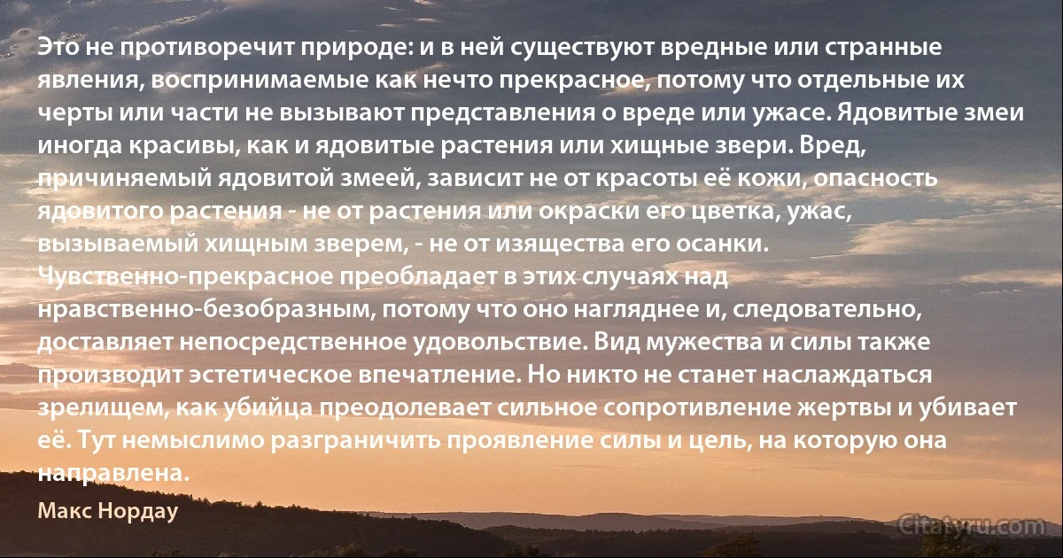 Это не противоречит природе: и в ней существуют вредные или странные явления, воспринимаемые как нечто прекрасное, потому что отдельные их черты или части не вызывают представления о вреде или ужасе. Ядовитые змеи иногда красивы, как и ядовитые растения или хищные звери. Вред, причиняемый ядовитой змеей, зависит не от красоты её кожи, опасность ядовитого растения - не от растения или окраски его цветка, ужас, вызываемый хищным зверем, - не от изящества его осанки. Чувственно-прекрасное преобладает в этих случаях над нравственно-безобразным, потому что оно нагляднее и, следовательно, доставляет непосредственное удовольствие. Вид мужества и силы также производит эстетическое впечатление. Но никто не станет наслаждаться зрелищем, как убийца преодолевает сильное сопротивление жертвы и убивает её. Тут немыслимо разграничить проявление силы и цель, на которую она направлена. (Макс Нордау)