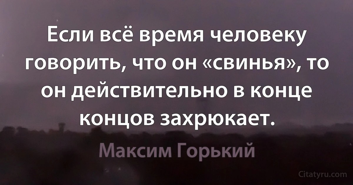 Если всё время человеку говорить, что он «свинья», то он действительно в конце концов захрюкает. (Максим Горький)