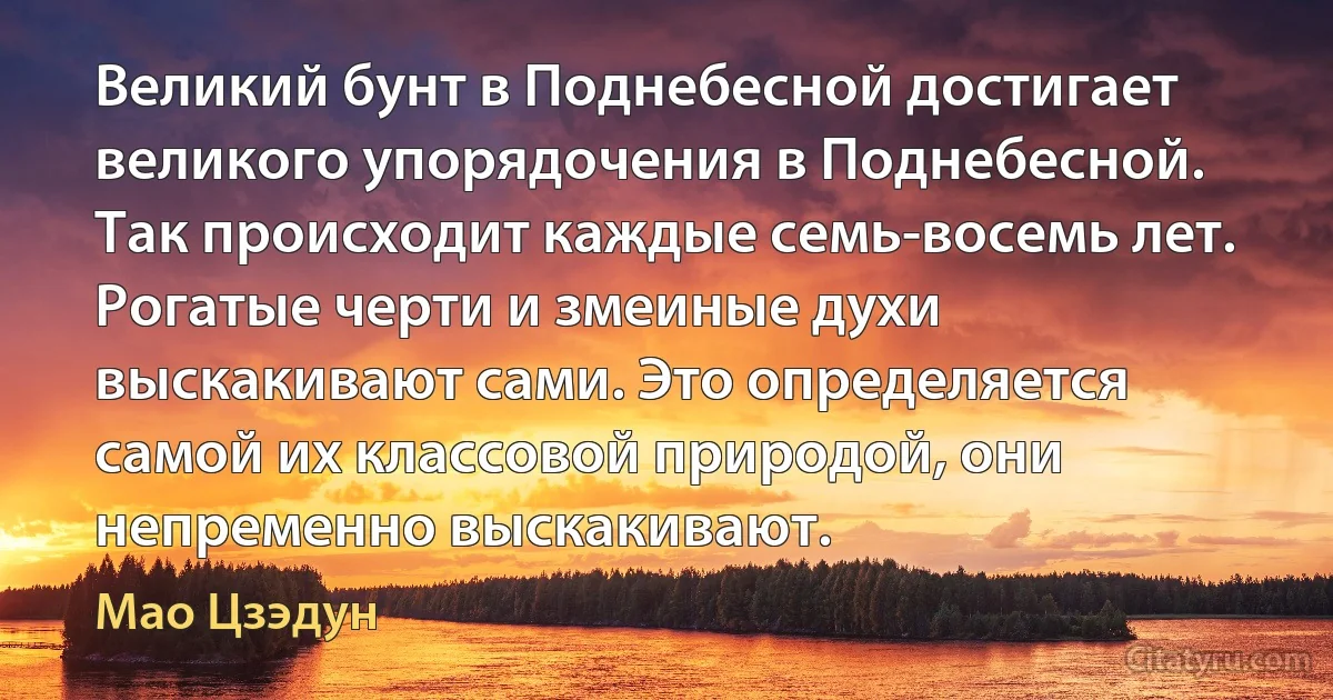 Великий бунт в Поднебесной достигает великого упорядочения в Поднебесной. Так происходит каждые семь-восемь лет. Рогатые черти и змеиные духи выскакивают сами. Это определяется самой их классовой природой, они непременно выскакивают. (Мао Цзэдун)