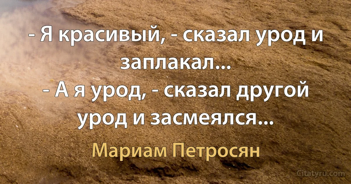 - Я красивый, - сказал урод и заплакал...
- А я урод, - сказал другой урод и засмеялся... (Мариам Петросян)