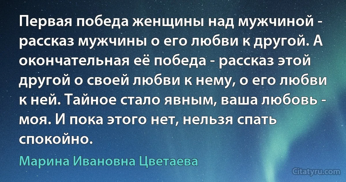 Первая победа женщины над мужчиной - рассказ мужчины о его любви к другой. А окончательная её победа - рассказ этой другой о своей любви к нему, о его любви к ней. Тайное стало явным, ваша любовь - моя. И пока этого нет, нельзя спать спокойно. (Марина Ивановна Цветаева)