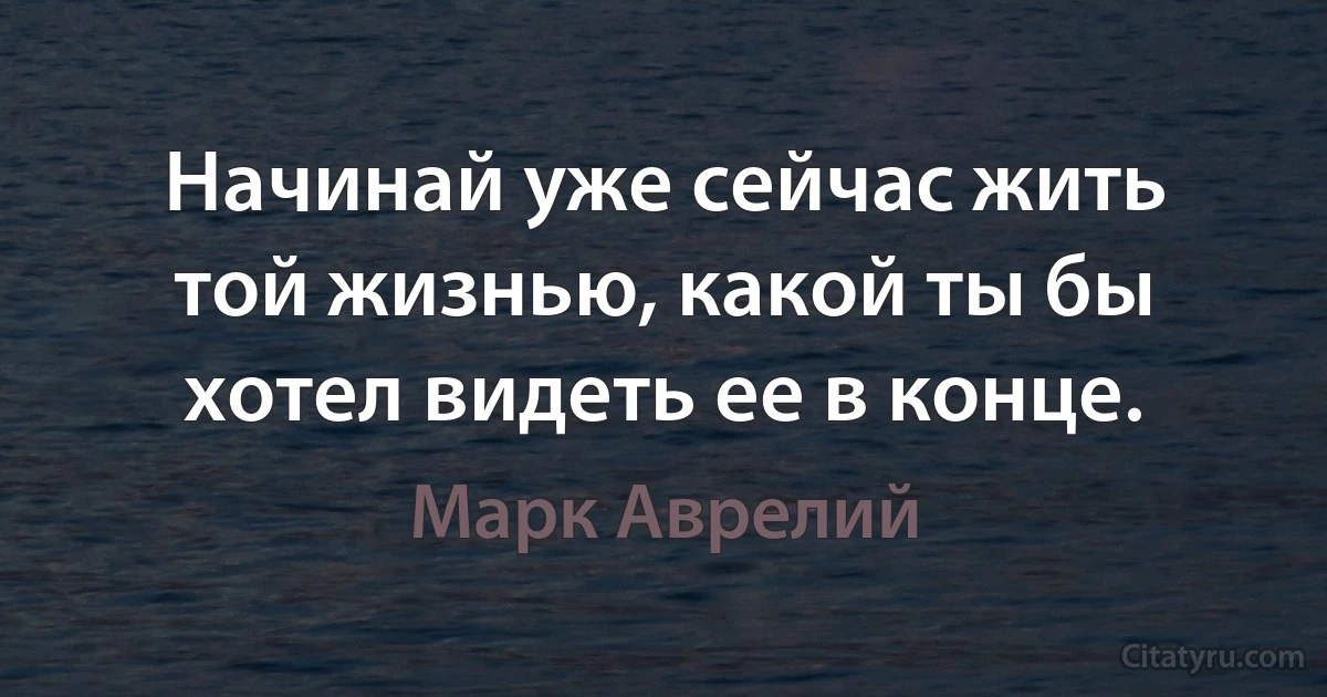 Начинай уже сейчас жить той жизнью, какой ты бы хотел видеть ее в конце. (Марк Аврелий)