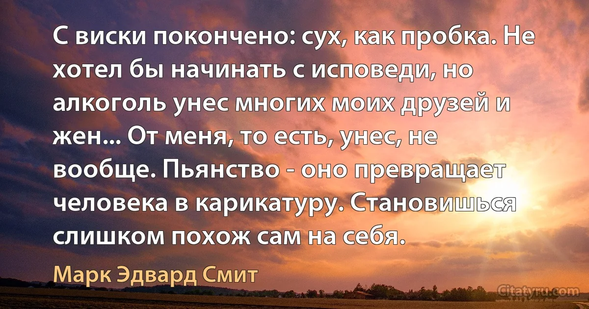 С виски покончено: сух, как пробка. Не хотел бы начинать с исповеди, но алкоголь унес многих моих друзей и жен... От меня, то есть, унес, не вообще. Пьянство - оно превращает человека в карикатуру. Становишься слишком похож сам на себя. (Марк Эдвард Смит)