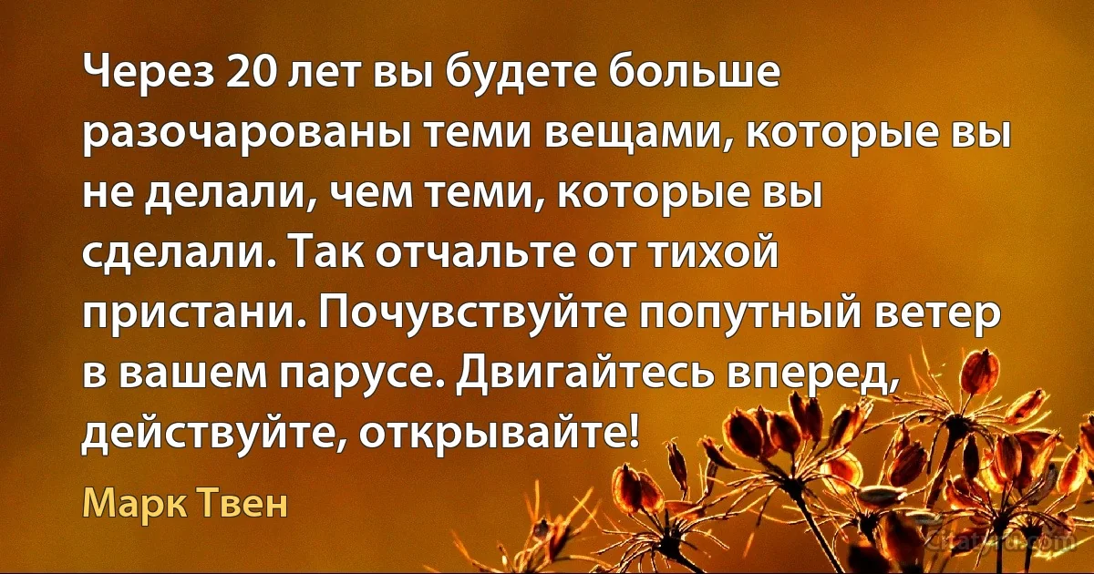 Через 20 лет вы будете больше разочарованы теми вещами, которые вы не делали, чем теми, которые вы сделали. Так отчальте от тихой пристани. Почувствуйте попутный ветер в вашем парусе. Двигайтесь вперед, действуйте, открывайте! (Марк Твен)