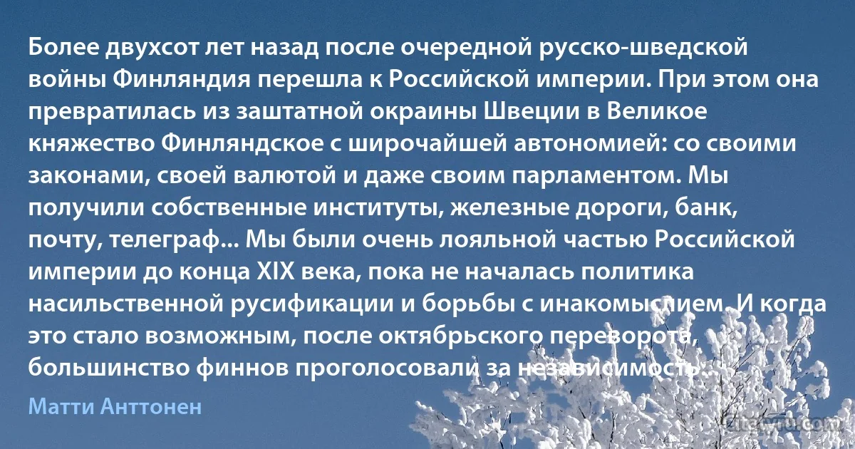 Более двухсот лет назад после очередной русско-шведской войны Финляндия перешла к Российской империи. При этом она превратилась из заштатной окраины Швеции в Великое княжество Финляндское с широчайшей автономией: со своими законами, своей валютой и даже своим парламентом. Мы получили собственные институты, железные дороги, банк, почту, телеграф... Мы были очень лояльной частью Российской империи до конца XIX века, пока не началась политика насильственной русификации и борьбы с инакомыслием. И когда это стало возможным, после октябрьского переворота, большинство финнов проголосовали за независимость... (Матти Анттонен)