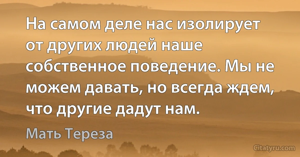 На самом деле нас изолирует от других людей наше собственное поведение. Мы не можем давать, но всегда ждем, что другие дадут нам. (Мать Тереза)