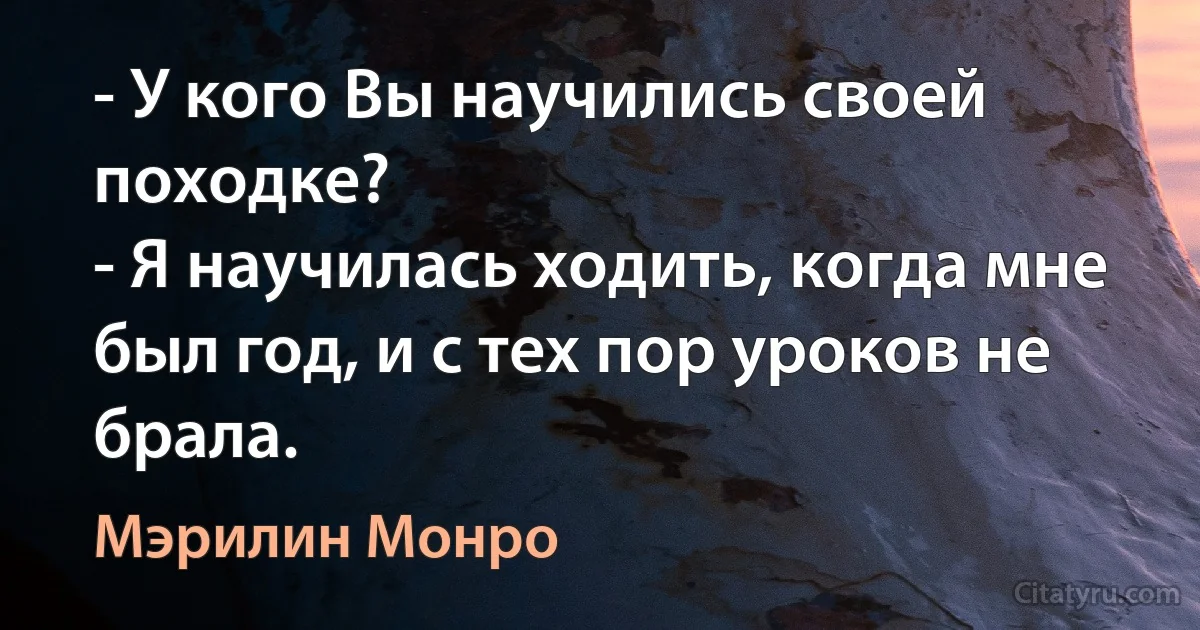 - У кого Вы научились своей походке?
- Я научилась ходить, когда мне был год, и с тех пор уроков не брала. (Мэрилин Монро)