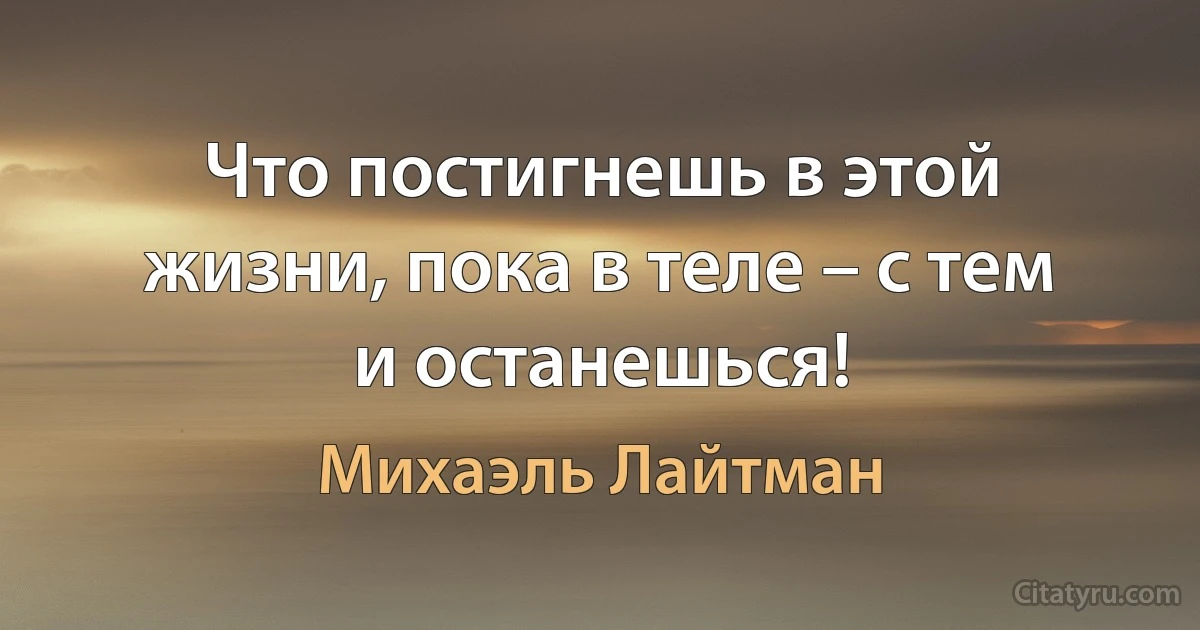 Что постигнешь в этой жизни, пока в теле – с тем и останешься! (Михаэль Лайтман)