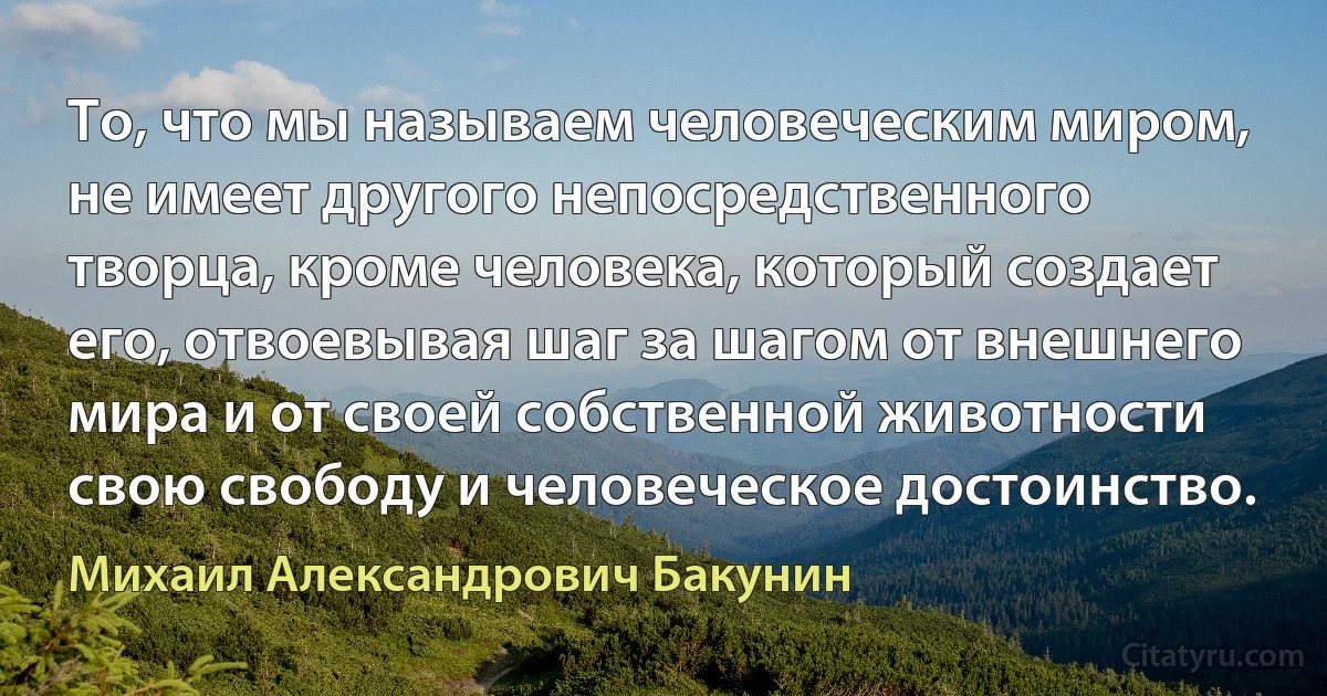 То, что мы называем человеческим миром, не имеет другого непосредственного творца, кроме человека, который создает его, отвоевывая шаг за шагом от внешнего мира и от своей собственной животности свою свободу и человеческое достоинство. (Михаил Александрович Бакунин)