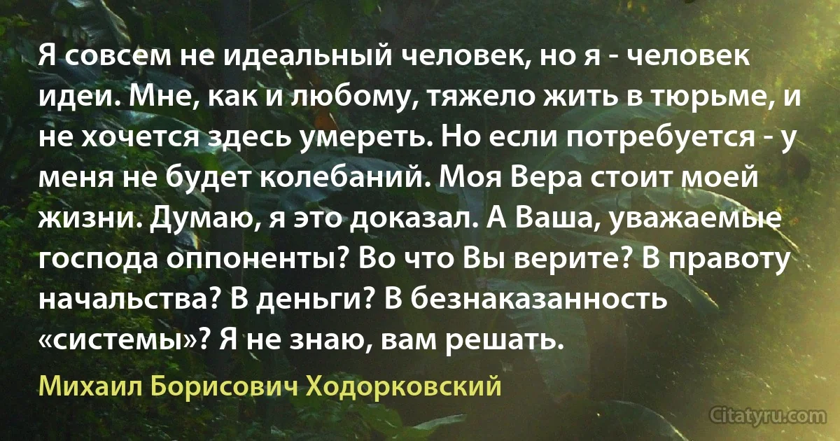 Я совсем не идеальный человек, но я - человек идеи. Мне, как и любому, тяжело жить в тюрьме, и не хочется здесь умереть. Но если потребуется - у меня не будет колебаний. Моя Вера стоит моей жизни. Думаю, я это доказал. А Ваша, уважаемые господа оппоненты? Во что Вы верите? В правоту начальства? В деньги? В безнаказанность «системы»? Я не знаю, вам решать. (Михаил Борисович Ходорковский)