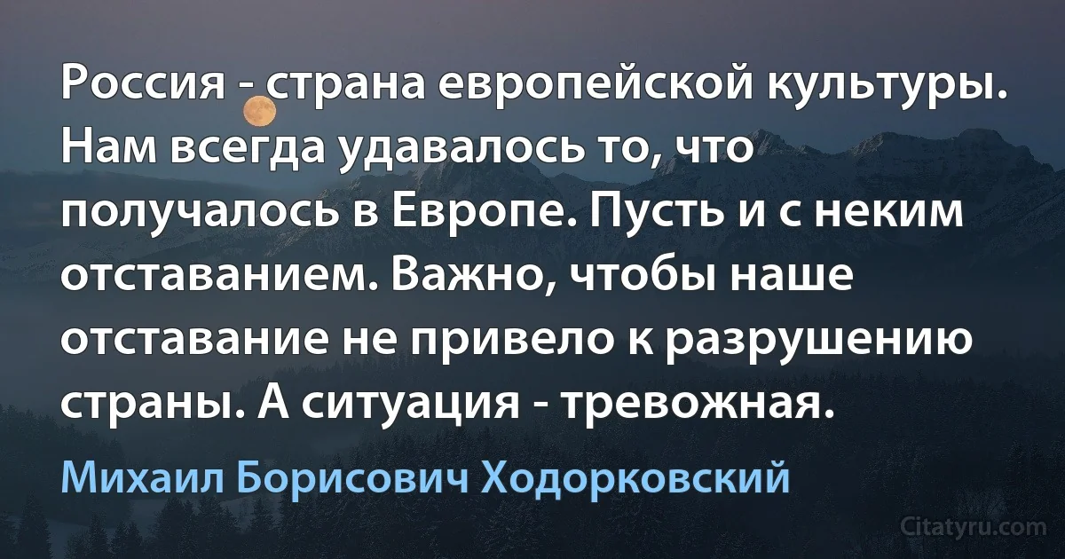 Россия - страна европейской культуры. Нам всегда удавалось то, что получалось в Европе. Пусть и с неким отставанием. Важно, чтобы наше отставание не привело к разрушению страны. А ситуация - тревожная. (Михаил Борисович Ходорковский)