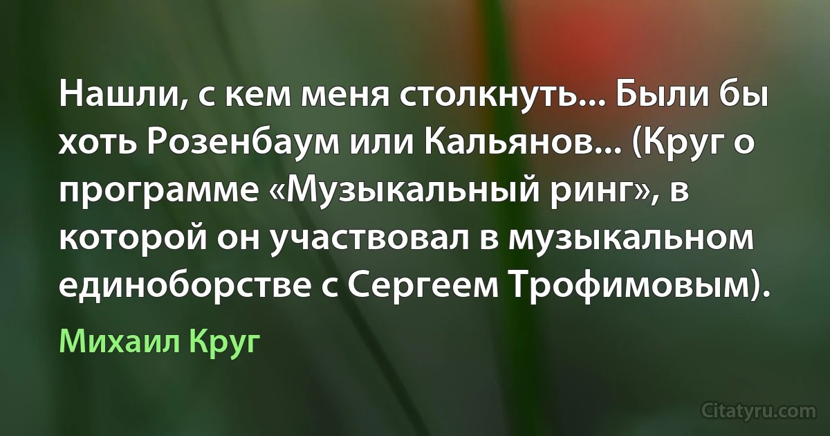 Нашли, с кем меня столкнуть... Были бы хоть Розенбаум или Кальянов... (Круг о программе «Музыкальный ринг», в которой он участвовал в музыкальном единоборстве с Сергеем Трофимовым). (Михаил Круг)