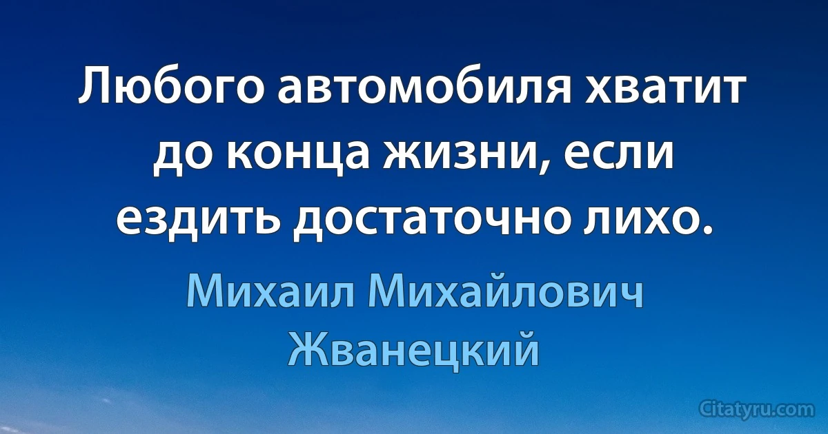 Любого автомобиля хватит до конца жизни, если ездить достаточно лихо. (Михаил Михайлович Жванецкий)