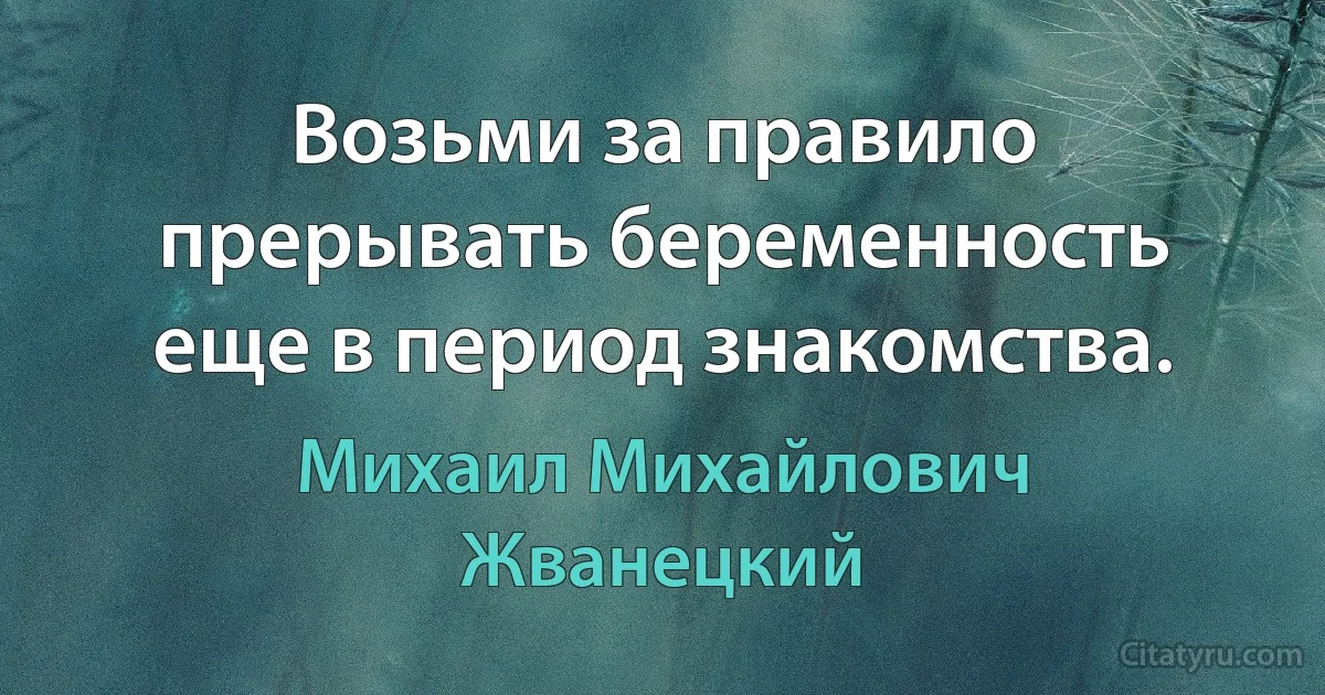 Возьми за правило прерывать беременность еще в период знакомства. (Михаил Михайлович Жванецкий)