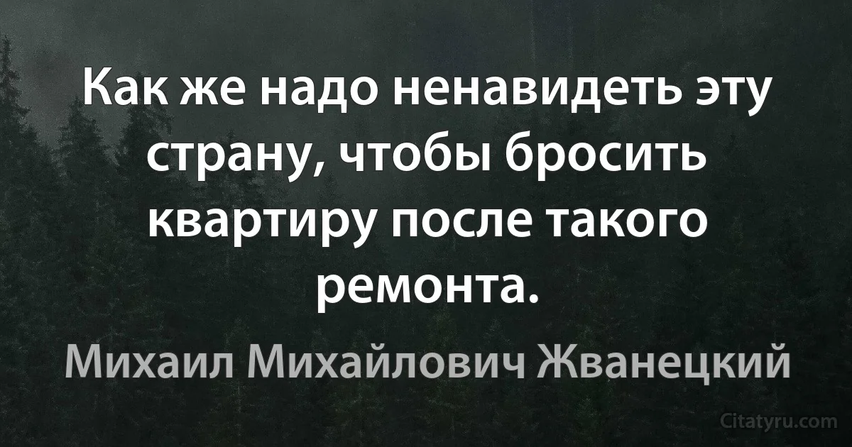 Как же надо ненавидеть эту страну, чтобы бросить квартиру после такого ремонта. (Михаил Михайлович Жванецкий)