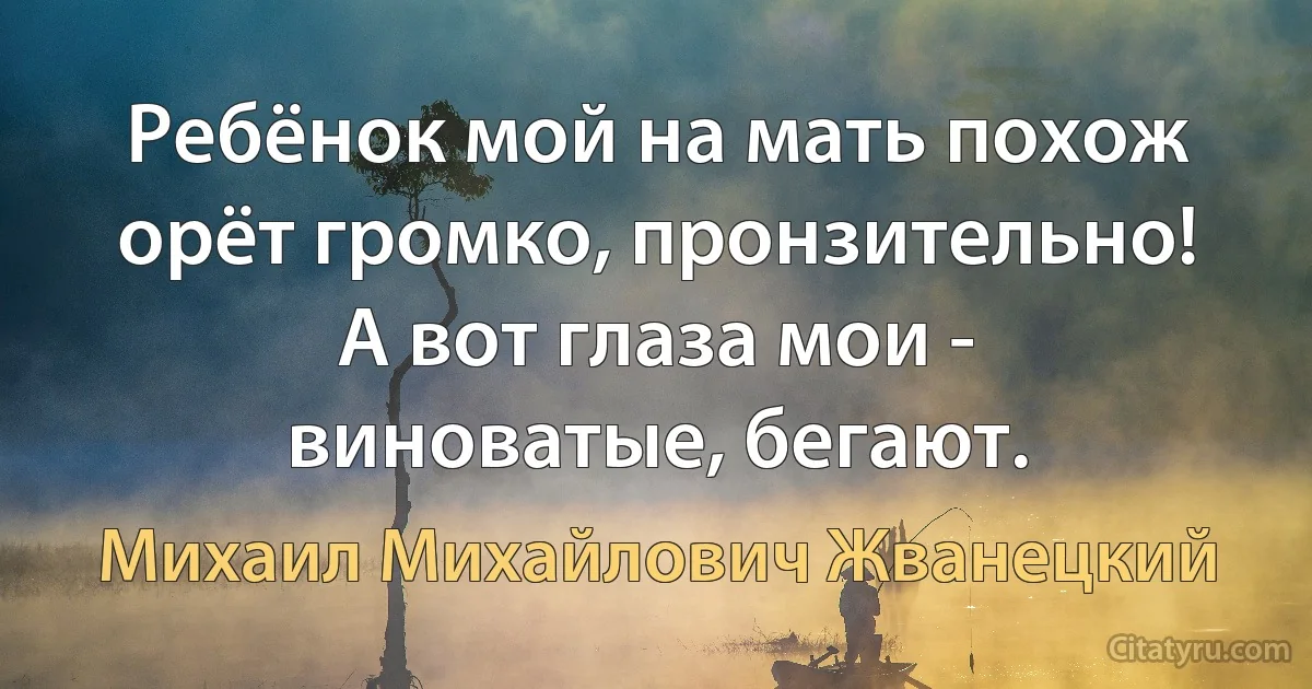 Ребёнок мой на мать похож орёт громко, пронзительно! А вот глаза мои - виноватые, бегают. (Михаил Михайлович Жванецкий)