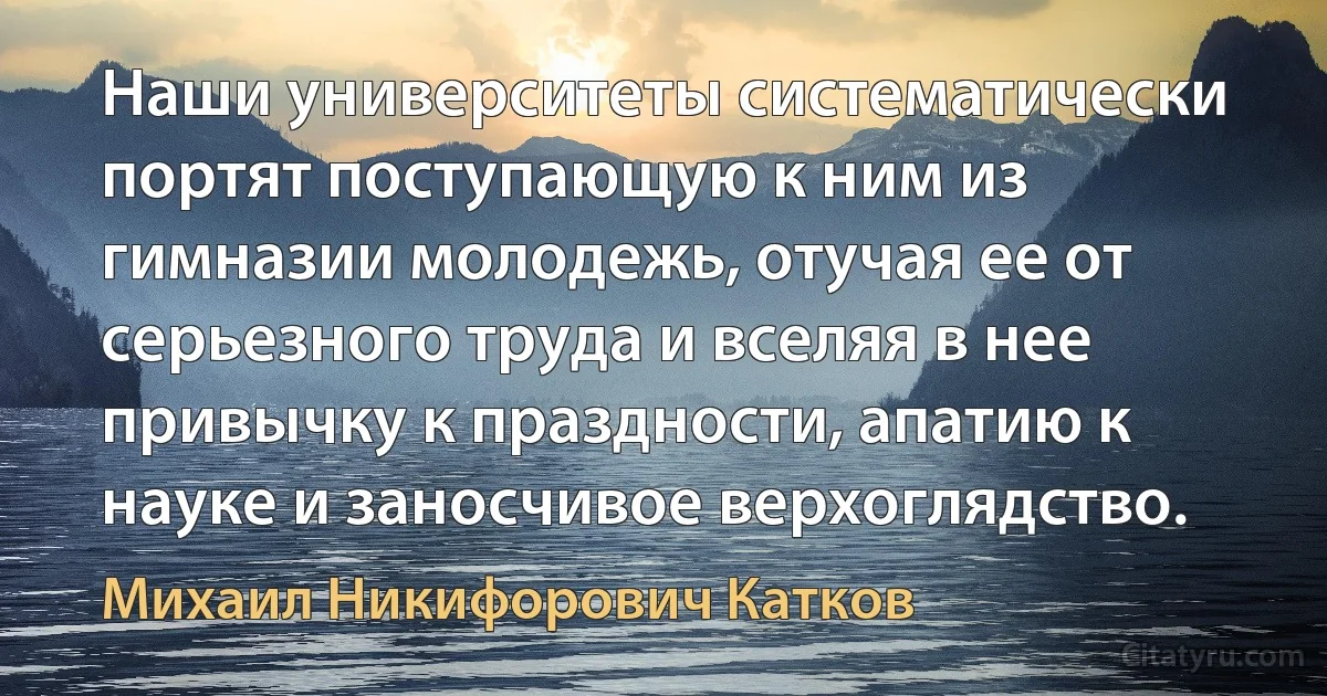 Наши университеты систематически портят поступающую к ним из гимназии молодежь, отучая ее от серьезного труда и вселяя в нее привычку к праздности, апатию к науке и заносчивое верхоглядство. (Михаил Никифорович Катков)