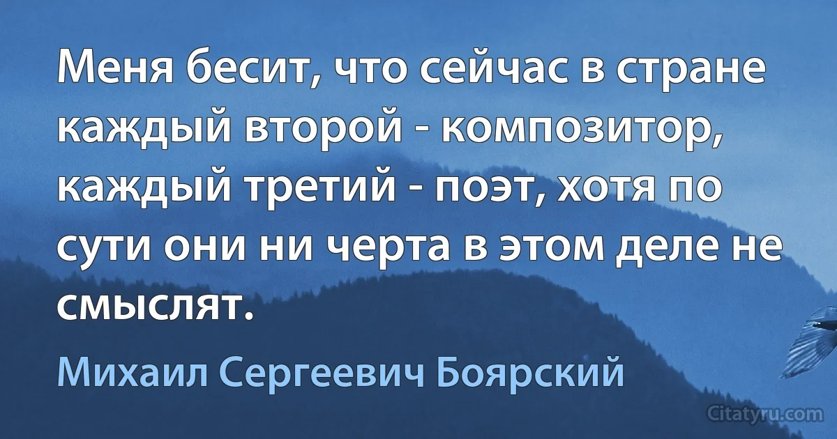 Меня бесит, что сейчас в стране каждый второй - композитор, каждый третий - поэт, хотя по сути они ни черта в этом деле не смыслят. (Михаил Сергеевич Боярский)