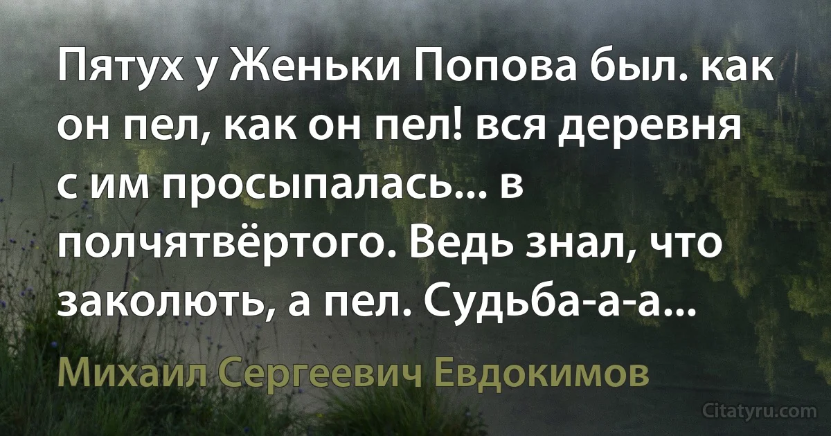 Пятух у Женьки Попова был. как он пел, как он пел! вся деревня с им просыпалась... в полчятвёртого. Ведь знал, что заколють, а пел. Судьба-а-а... (Михаил Сергеевич Евдокимов)