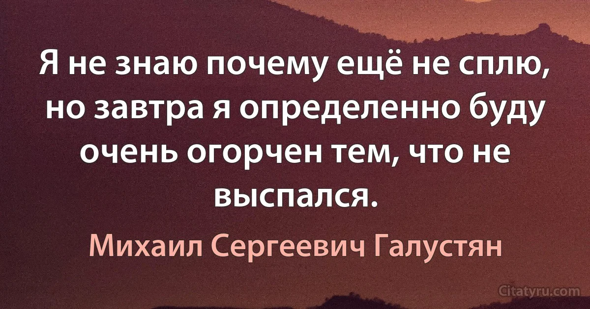 Я не знаю почему ещё не сплю, но завтра я определенно буду очень огорчен тем, что не выспался. (Михаил Сергеевич Галустян)