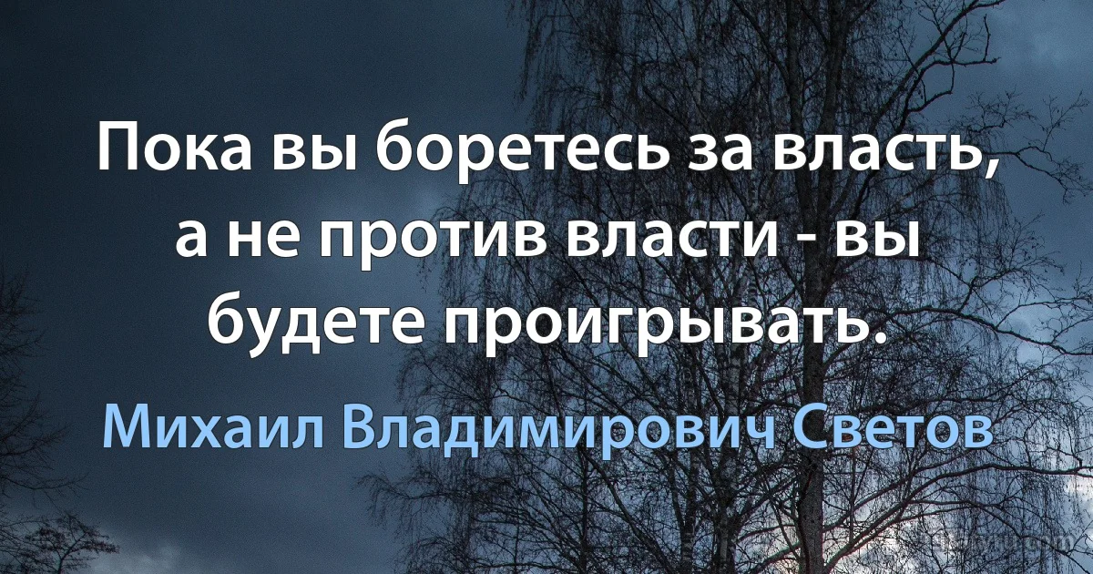 Пока вы боретесь за власть, а не против власти - вы будете проигрывать. (Михаил Владимирович Светов)