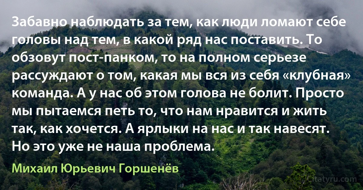 Забавно наблюдать за тем, как люди ломают себе головы над тем, в какой ряд нас поставить. То обзовут пост-панком, то на полном серьезе рассуждают о том, какая мы вся из себя «клубная» команда. А у нас об этом голова не болит. Просто мы пытаемся петь то, что нам нравится и жить так, как хочется. А ярлыки на нас и так навесят. Но это уже не наша проблема. (Михаил Юрьевич Горшенёв)