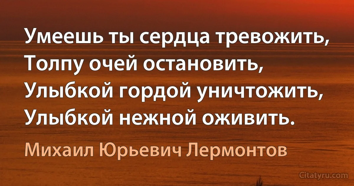 Умеешь ты сердца тревожить,
Толпу очей остановить,
Улыбкой гордой уничтожить,
Улыбкой нежной оживить. (Михаил Юрьевич Лермонтов)