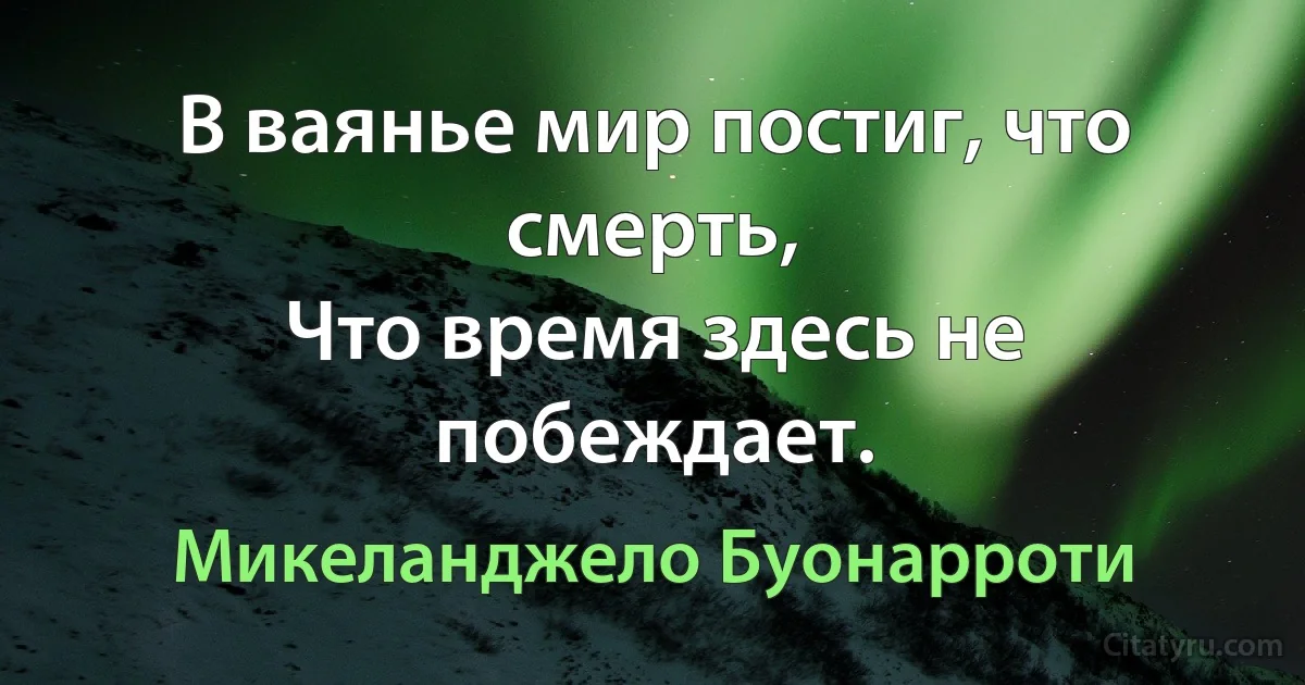 В ваянье мир постиг, что смерть, 
Что время здесь не побеждает. (Микеланджело Буонарроти)