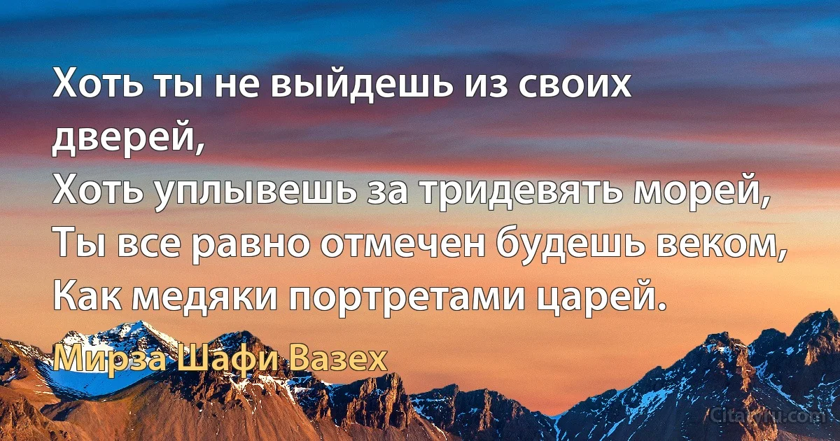 Хоть ты не выйдешь из своих дверей,
Хоть уплывешь за тридевять морей,
Ты все равно отмечен будешь веком,
Как медяки портретами царей. (Мирза Шафи Вазех)