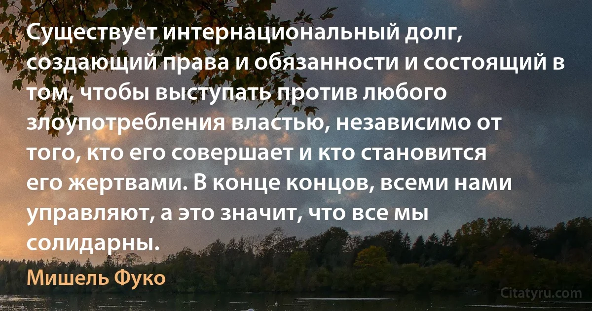 Существует интернациональный долг, создающий права и обязанности и состоящий в том, чтобы выступать против любого злоупотребления властью, независимо от того, кто его совершает и кто становится его жертвами. В конце концов, всеми нами управляют, а это значит, что все мы солидарны. (Мишель Фуко)