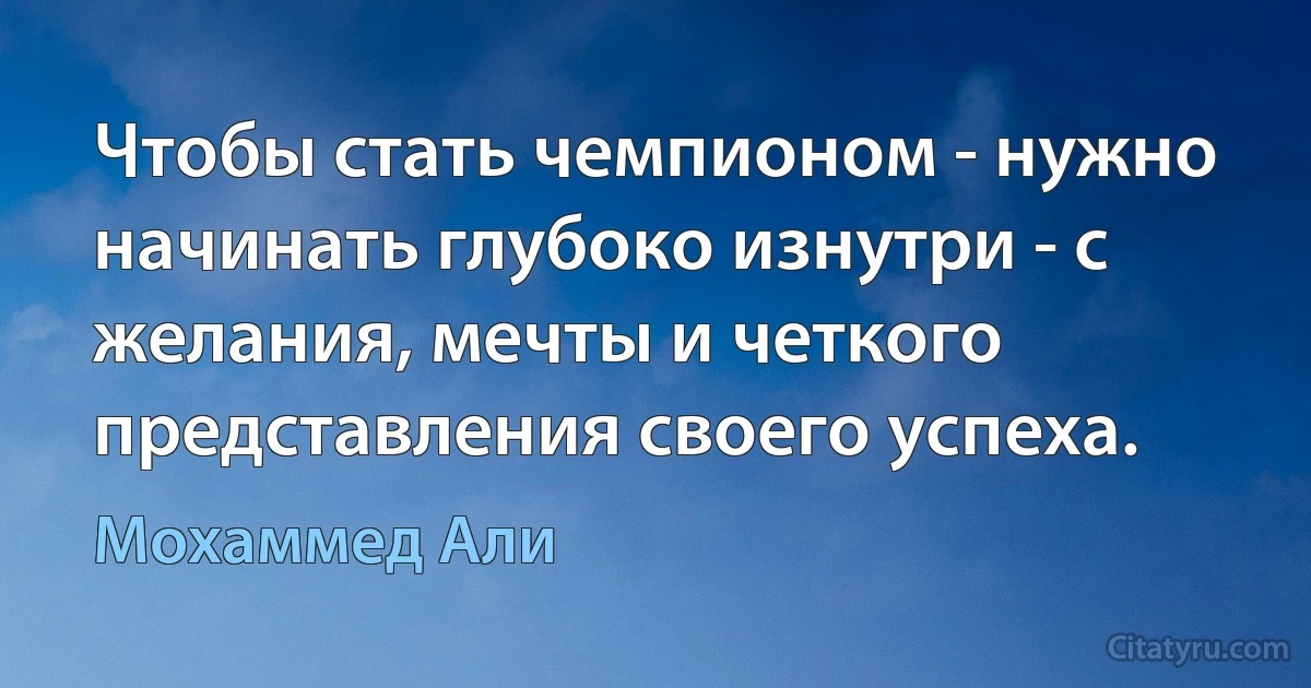 Чтобы стать чемпионом - нужно начинать глубоко изнутри - с желания, мечты и четкого представления своего успеха. (Мохаммед Али)