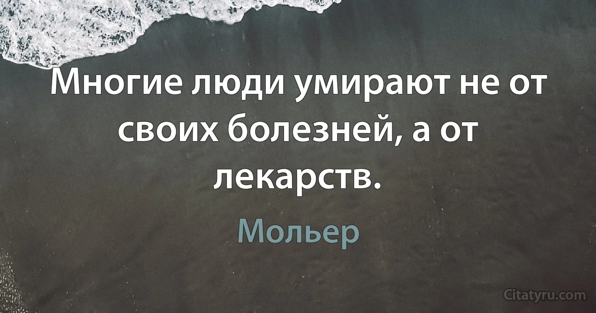 Многие люди умирают не от своих болезней, а от лекарств. (Мольер)