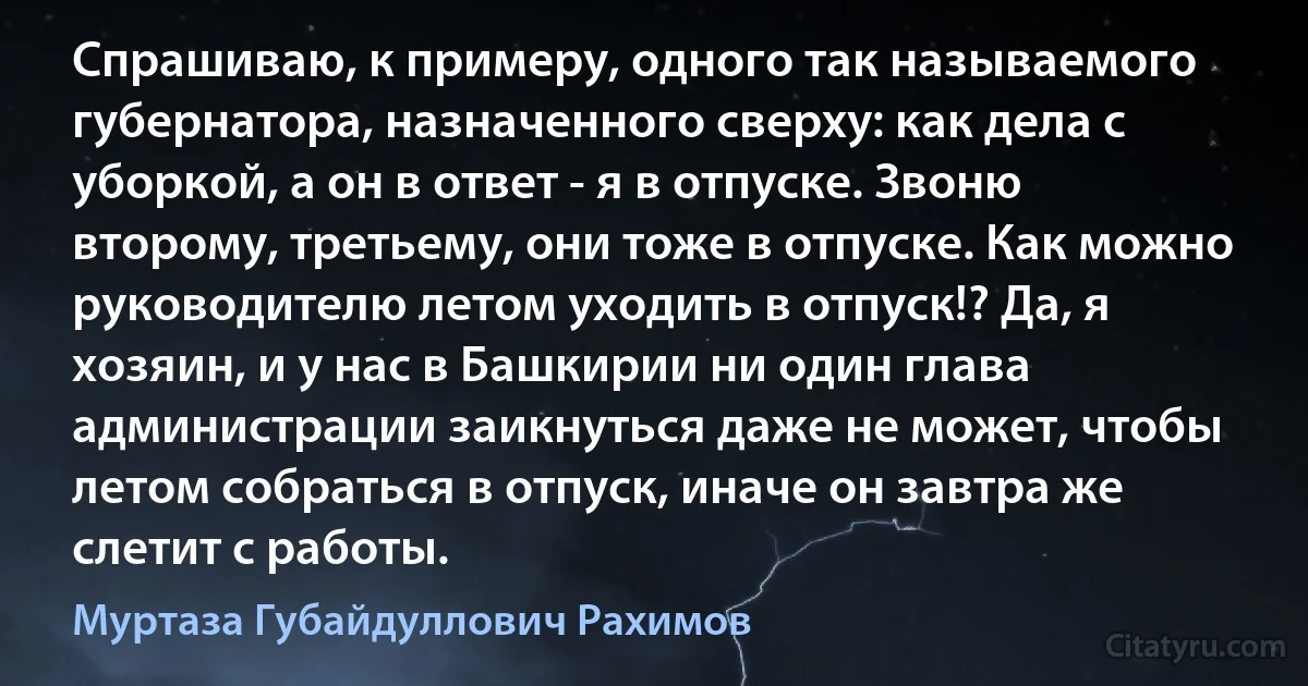 Спрашиваю, к примеру, одного так называемого губернатора, назначенного сверху: как дела с уборкой, а он в ответ - я в отпуске. Звоню второму, третьему, они тоже в отпуске. Как можно руководителю летом уходить в отпуск!? Да, я хозяин, и у нас в Башкирии ни один глава администрации заикнуться даже не может, чтобы летом собраться в отпуск, иначе он завтра же слетит с работы. (Муртаза Губайдуллович Рахимов)