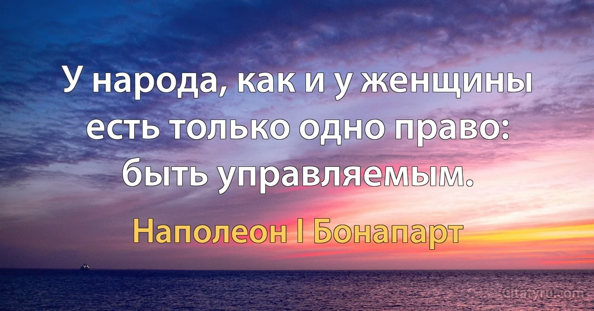 У народа, как и у женщины есть только одно право: быть управляемым. (Наполеон I Бонапарт)