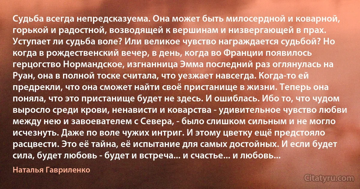 Судьба всегда непредсказуема. Она может быть милосердной и коварной, горькой и радостной, возводящей к вершинам и низвергающей в прах. Уступает ли судьба воле? Или великое чувство награждается судьбой? Но когда в рождественский вечер, в день, когда во Франции появилось герцогство Нормандское, изгнанница Эмма последний раз оглянулась на Руан, она в полной тоске считала, что уезжает навсегда. Когда-то ей предрекли, что она сможет найти своё пристанище в жизни. Теперь она поняла, что это пристанище будет не здесь. И ошиблась. Ибо то, что чудом выросло среди крови, ненависти и коварства - удивительное чувство любви между нею и завоевателем с Севера, - было слишком сильным и не могло исчезнуть. Даже по воле чужих интриг. И этому цветку ещё предстояло расцвести. Это её тайна, её испытание для самых достойных. И если будет сила, будет любовь - будет и встреча... и счастье... и любовь... (Наталья Гавриленко)