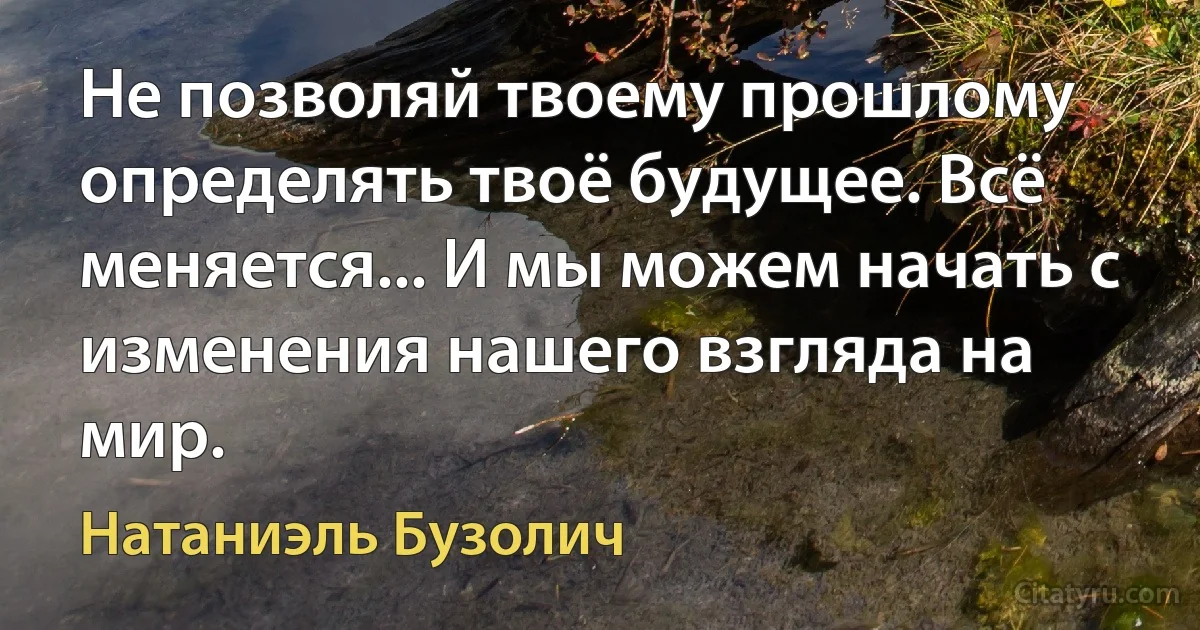 Не позволяй твоему прошлому определять твоё будущее. Всё меняется... И мы можем начать с изменения нашего взгляда на мир. (Натаниэль Бузолич)