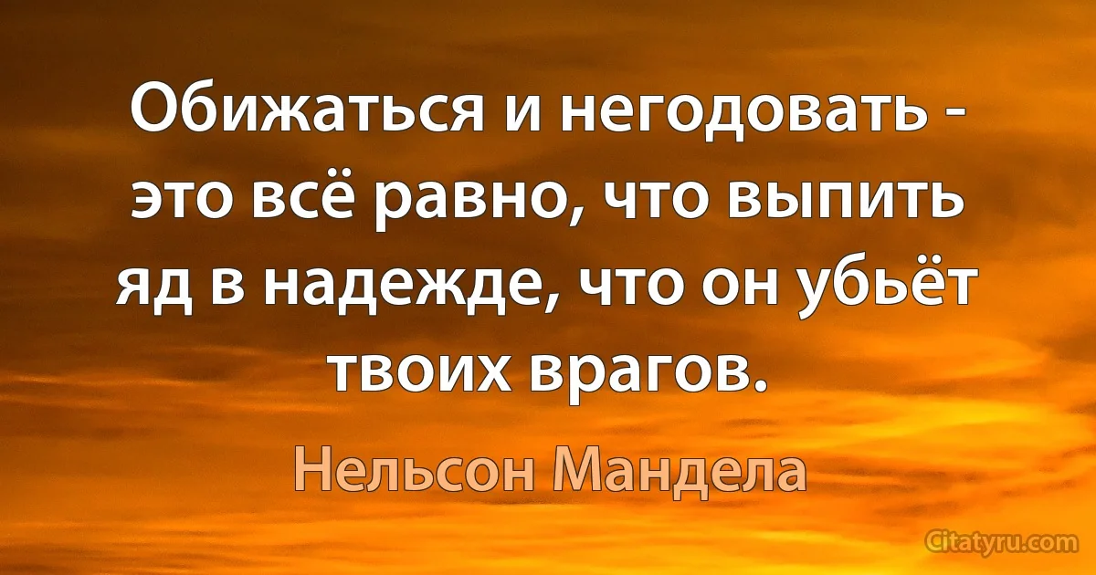 Обижаться и негодовать - это всё равно, что выпить яд в надежде, что он убьёт твоих врагов. (Нельсон Мандела)