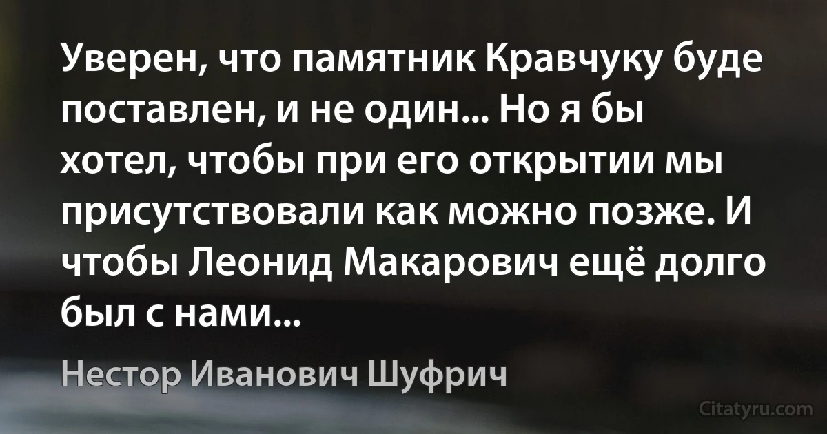 Уверен, что памятник Кравчуку буде поставлен, и не один... Но я бы хотел, чтобы при его открытии мы присутствовали как можно позже. И чтобы Леонид Макарович ещё долго был с нами... (Нестор Иванович Шуфрич)